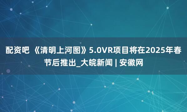 配资吧 《清明上河图》5.0VR项目将在2025年春节后推出_大皖新闻 | 安徽网