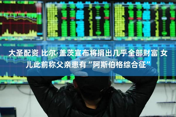 大圣配资 比尔·盖茨宣布将捐出几乎全部财富 女儿此前称父亲患有“阿斯伯格综合征”