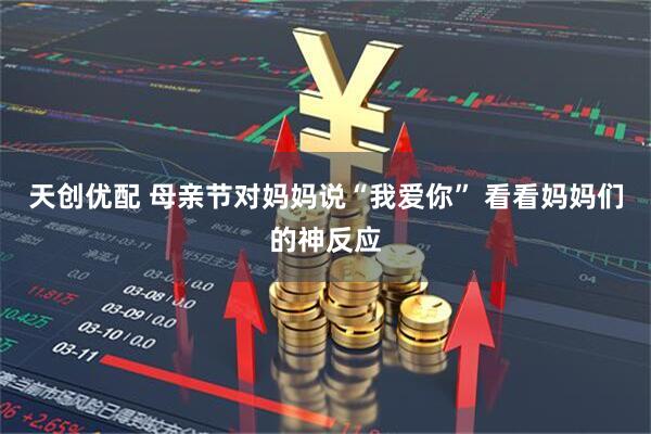 天创优配 母亲节对妈妈说“我爱你” 看看妈妈们的神反应