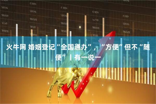 火牛网 婚姻登记“全国通办”，“方便”但不“随便”丨有一说一