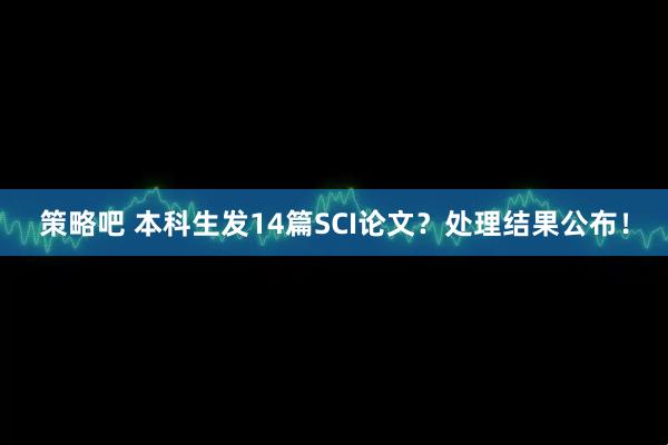 策略吧 本科生发14篇SCI论文？处理结果公布！