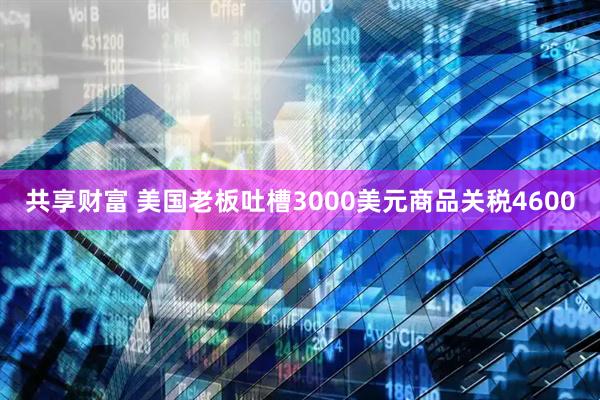 共享财富 美国老板吐槽3000美元商品关税4600