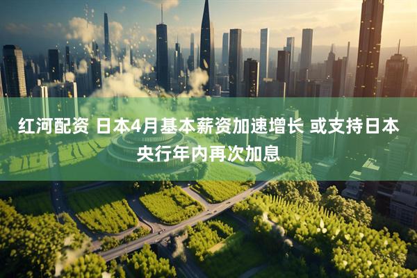 红河配资 日本4月基本薪资加速增长 或支持日本央行年内再次加息