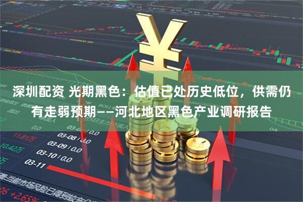 深圳配资 光期黑色：估值已处历史低位，供需仍有走弱预期——河北地区黑色产业调研报告