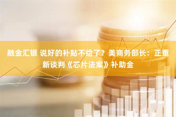 融金汇银 说好的补贴不给了？美商务部长：正重新谈判《芯片法案》补助金
