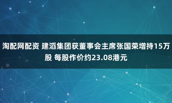 淘配网配资 建滔集团获董事会主席张国荣增持15万股 每股作价约23.08港元