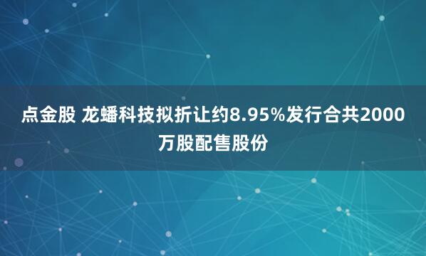 点金股 龙蟠科技拟折让约8.95%发行合共2000万股配售股份