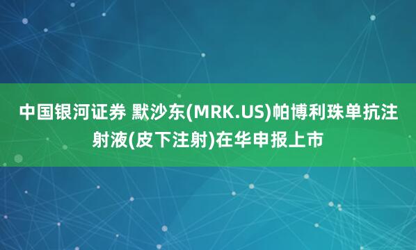中国银河证券 默沙东(MRK.US)帕博利珠单抗注射液(皮下注射)在华申报上市