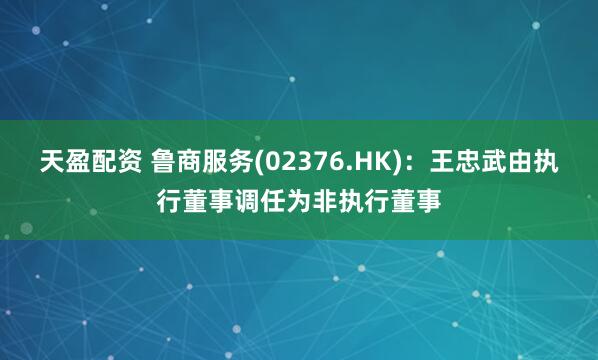 天盈配资 鲁商服务(02376.HK)：王忠武由执行董事调任为非执行董事