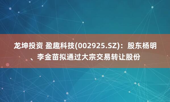 龙坤投资 盈趣科技(002925.SZ)：股东杨明、李金苗拟通过大宗交易转让股份