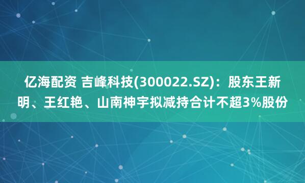 亿海配资 吉峰科技(300022.SZ)：股东王新明、王红艳、山南神宇拟减持合计不超3%股份