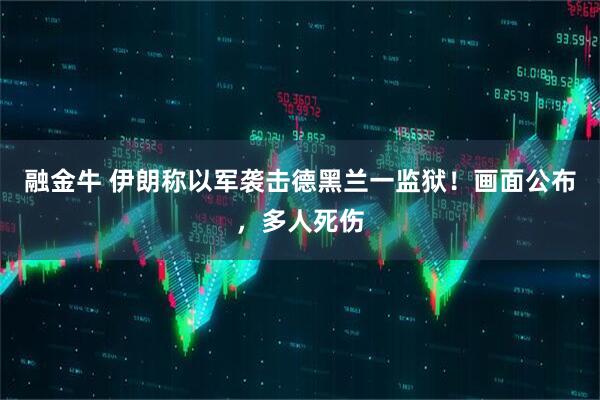 融金牛 伊朗称以军袭击德黑兰一监狱！画面公布，多人死伤