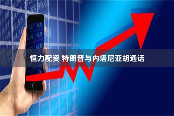 恒力配资 特朗普与内塔尼亚胡通话