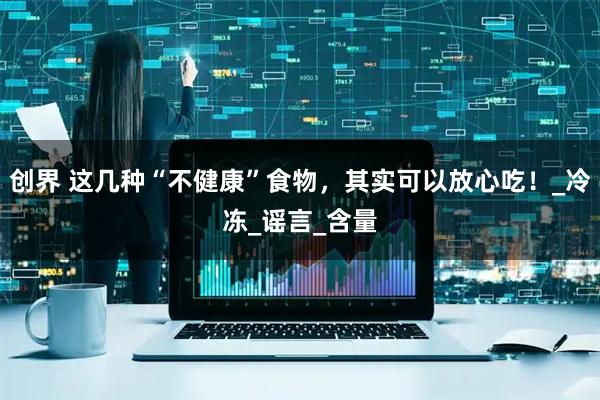 创界 这几种“不健康”食物，其实可以放心吃！_冷冻_谣言_含量