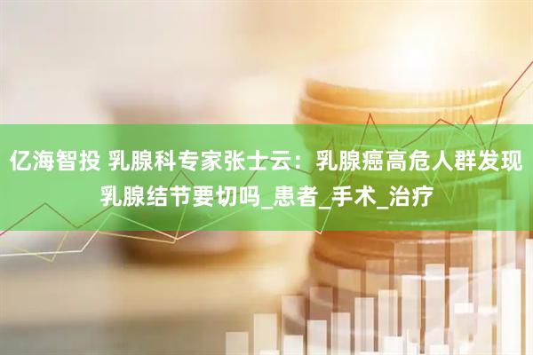 亿海智投 乳腺科专家张士云：乳腺癌高危人群发现乳腺结节要切吗_患者_手术_治疗