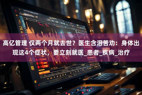 高亿管理 仅两个月就去世？医生含泪苦劝：身体出现这4个症状，要立刻就医_患者_疾病_治疗