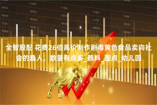 全智股配 花费26倍高价制作剧毒黄色食品卖向社会的蠢人，数量有点多_颜料_面点_幼儿园