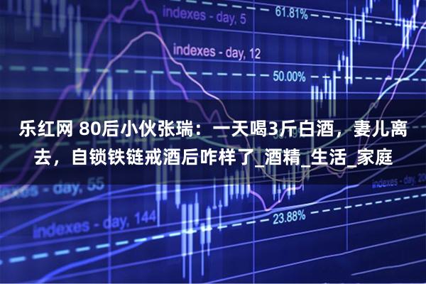 乐红网 80后小伙张瑞：一天喝3斤白酒，妻儿离去，自锁铁链戒酒后咋样了_酒精_生活_家庭