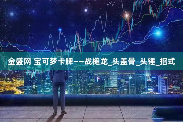 金盛网 宝可梦卡牌——战槌龙_头盖骨_头锤_招式