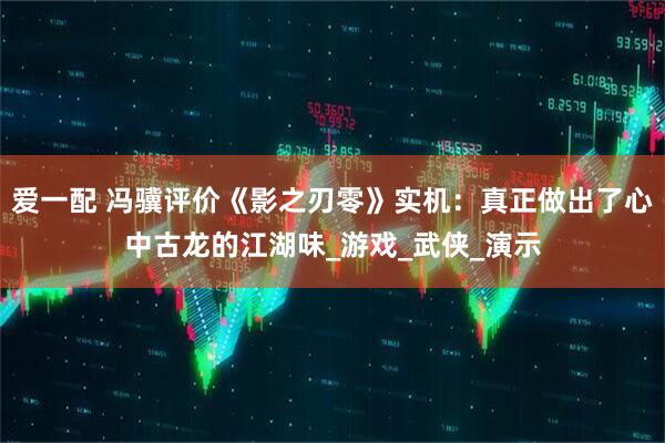 爱一配 冯骥评价《影之刃零》实机：真正做出了心中古龙的江湖味_游戏_武侠_演示