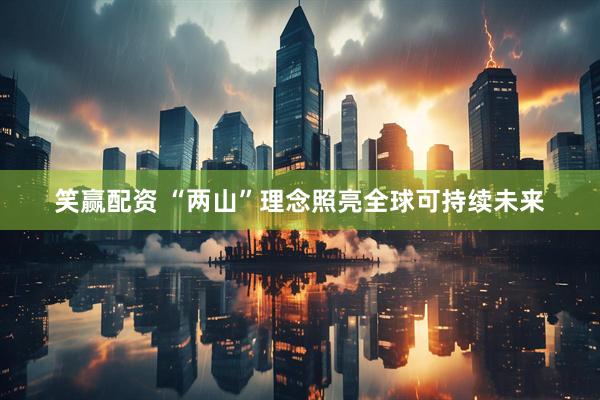 笑赢配资 “两山”理念照亮全球可持续未来