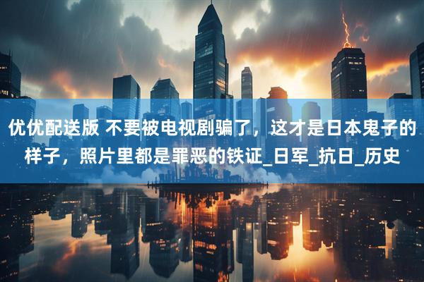 优优配送版 不要被电视剧骗了，这才是日本鬼子的样子，照片里都是罪恶的铁证_日军_抗日_历史