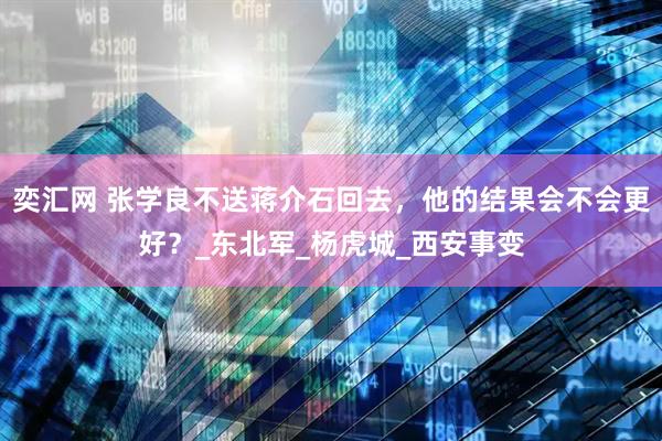 奕汇网 张学良不送蒋介石回去，他的结果会不会更好？_东北军_杨虎城_西安事变