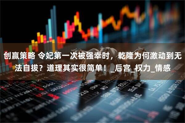 创赢策略 令妃第一次被强幸时，乾隆为何激动到无法自拔？道理其实很简单！_后宫_权力_情感