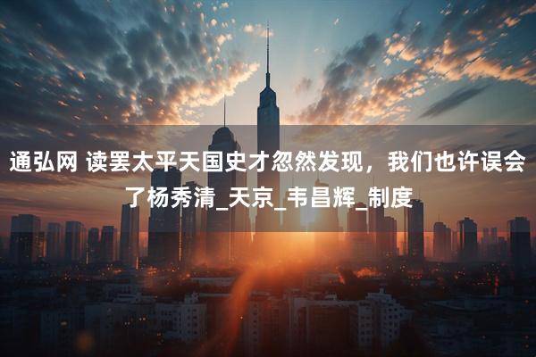 通弘网 读罢太平天国史才忽然发现，我们也许误会了杨秀清_天京_韦昌辉_制度