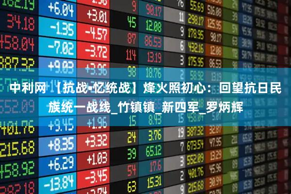 中利网 【抗战•忆统战】烽火照初心：回望抗日民族统一战线_竹镇镇_新四军_罗炳辉