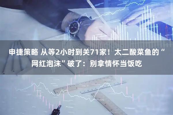 申捷策略 从等2小时到关71家！太二酸菜鱼的“网红泡沫”破了：别拿情怀当饭吃