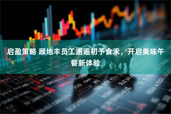 启盈策略 顾地丰员工邂逅初予食禾，开启美味午餐新体验