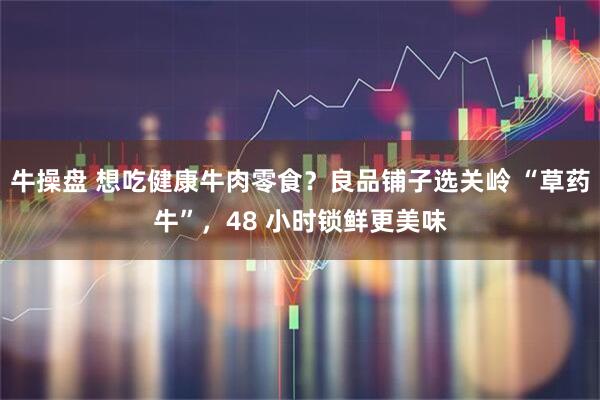 牛操盘 想吃健康牛肉零食？良品铺子选关岭 “草药牛”，48 小时锁鲜更美味