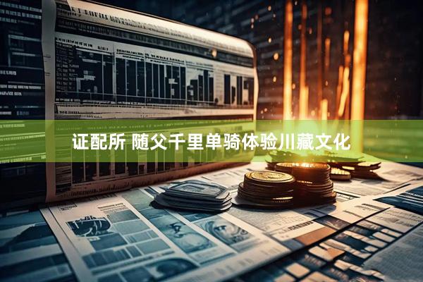 证配所 随父千里单骑体验川藏文化