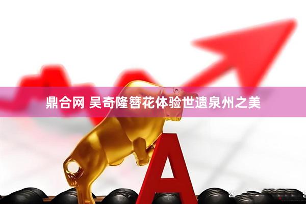 鼎合网 吴奇隆簪花体验世遗泉州之美