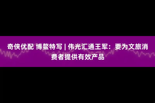奇侠优配 博鳌特写 | 伟光汇通王军：要为文旅消费者提供有效产品