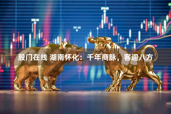 股门在线 湖南怀化：千年商脉，客迎八方