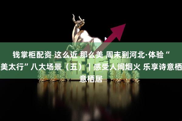 钱掌柜配资 这么近 那么美 周末到河北·体验“壮美太行”八大场景（五）｜感受人间烟火 乐享诗意栖居