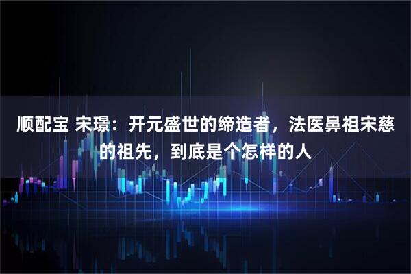 顺配宝 宋璟：开元盛世的缔造者，法医鼻祖宋慈的祖先，到底是个怎样的人