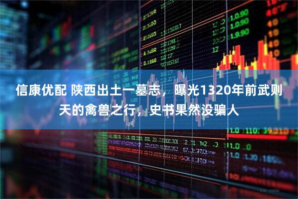 信康优配 陕西出土一墓志，曝光1320年前武则天的禽兽之行，史书果然没骗人