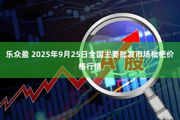 乐众盈 2025年9月25日全国主要批发市场枇杷价格行情