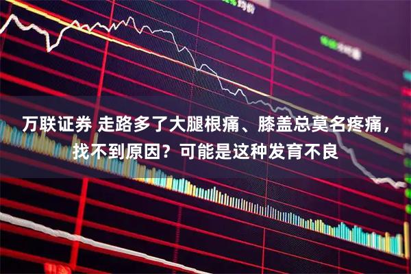 万联证券 走路多了大腿根痛、膝盖总莫名疼痛，找不到原因？可能是这种发育不良