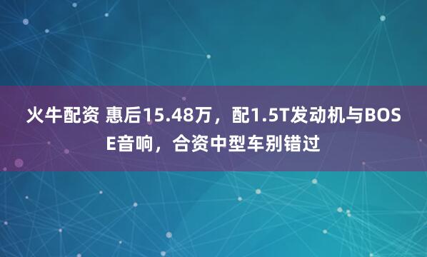 火牛配资 惠后15.48万，配1.5T发动机与BOSE音响，合资中型车别错过