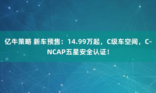 亿牛策略 新车预售：14.99万起，C级车空间，C-NCAP五星安全认证！