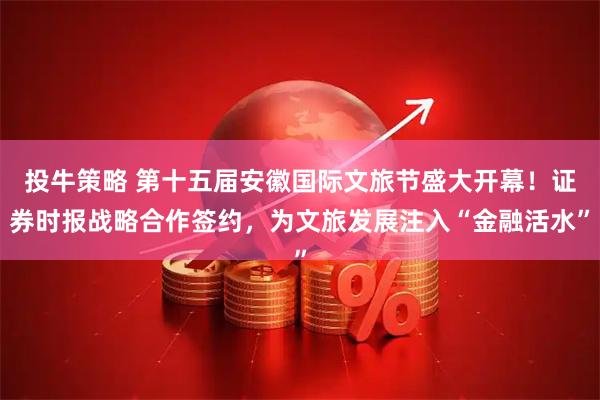 投牛策略 第十五届安徽国际文旅节盛大开幕！证券时报战略合作签约，为文旅发展注入“金融活水”