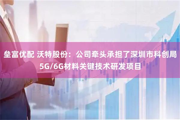 垒富优配 沃特股份：公司牵头承担了深圳市科创局5G/6G材料关键技术研发项目