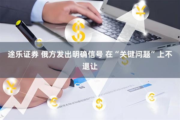 途乐证券 俄方发出明确信号 在“关键问题”上不退让