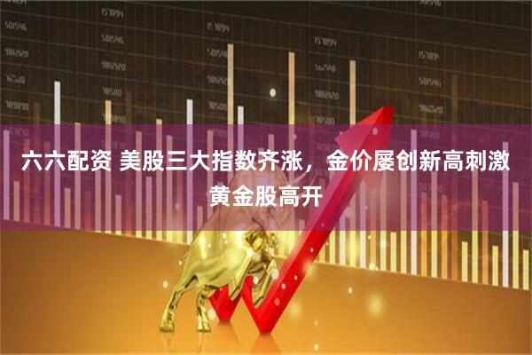 六六配资 美股三大指数齐涨，金价屡创新高刺激黄金股高开