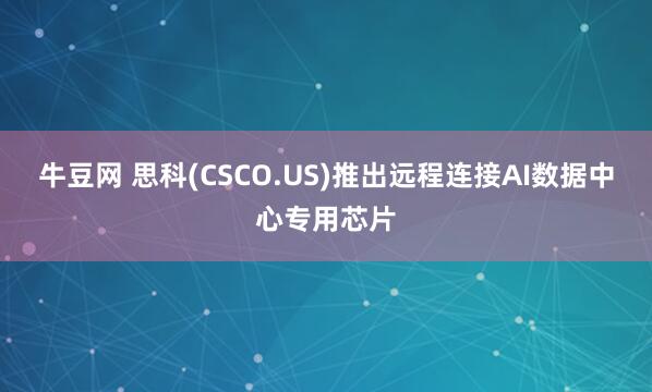 牛豆网 思科(CSCO.US)推出远程连接AI数据中心专用芯片