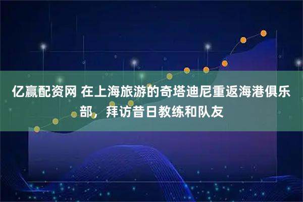 亿赢配资网 在上海旅游的奇塔迪尼重返海港俱乐部，拜访昔日教练和队友